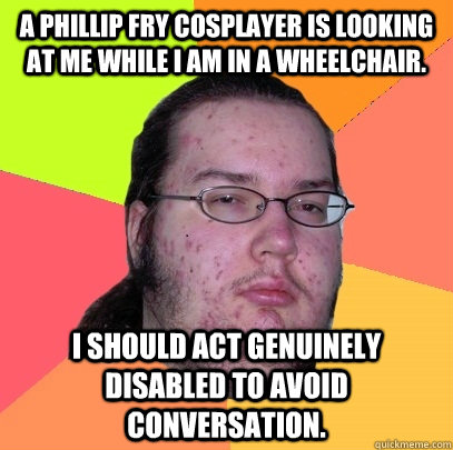 A Phillip Fry Cosplayer is looking at me while I am in a wheelchair. I should act genuinely disabled to avoid conversation.  Butthurt Dweller