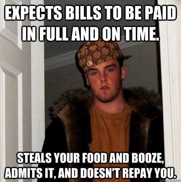 expects bills to be paid in full and on time. steals your food and booze, admits it, and doesn't repay you.  Scumbag Steve