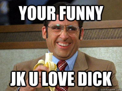 Your funny jk u love dick  Brick Tamland