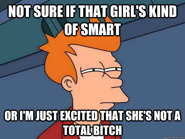 Not sure if that girl's kind of smart Or I'm just excited that she's not a total bitch  Futurama Fry