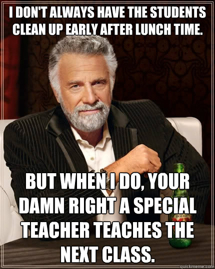 I don't always have the students clean up early after lunch time. but when I do, your damn right a special teacher teaches the next class.  The Most Interesting Man In The World