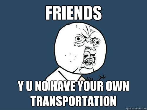 Friends y u no have your own transportation  Y U No