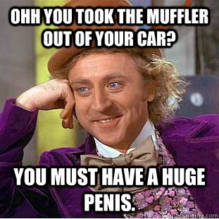 Ohh you took the muffler out of your car? You must have a huge penis.  Condescending Wonka