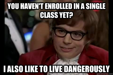 You haven't enrolled in a single class yet? I also like to live Dangerously  Dangerously - Austin Powers