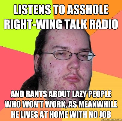 listens to asshole right-wing talk radio and rants about lazy people who won't work, as meanwhile he lives at home with no job - listens to asshole right-wing talk radio and rants about lazy people who won't work, as meanwhile he lives at home with no job  Butthurt Dweller