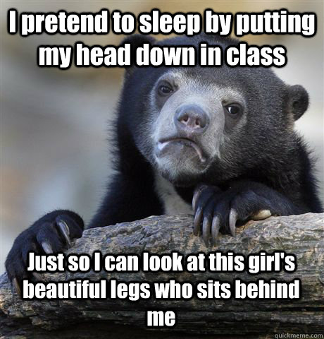 I pretend to sleep by putting my head down in class  Just so I can look at this girl's beautiful legs who sits behind me  Confession Bear