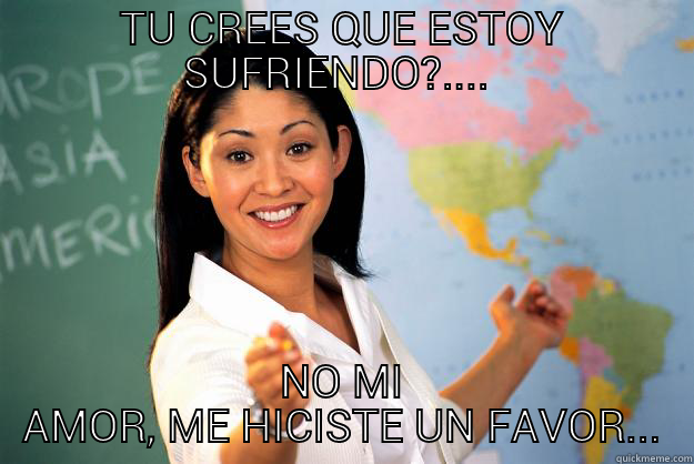 TU CREES QUE ESTOY SUFRIENDO...  - TU CREES QUE ESTOY SUFRIENDO?....  NO MI AMOR, ME HICISTE UN FAVOR... Unhelpful High School Teacher