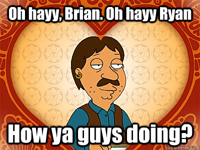 Oh hayy, Brian. Oh hayy Ryan How ya guys doing?  Family Guy bruce