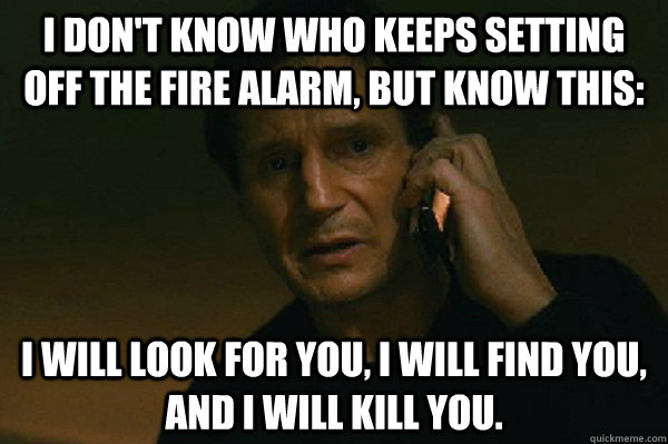 I don't know who keeps setting off the fire alarm, but know this: I will look for you, I will find you, and I will kill you.  Liam Neeson Taken