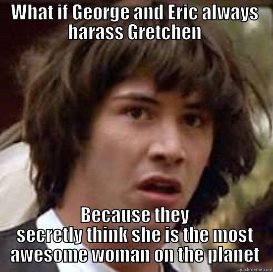 WHAT IF GEORGE AND ERIC ALWAYS HARASS GRETCHEN BECAUSE THEY SECRETLY THINK SHE IS THE MOST AWESOME WOMAN ON THE PLANET conspiracy keanu