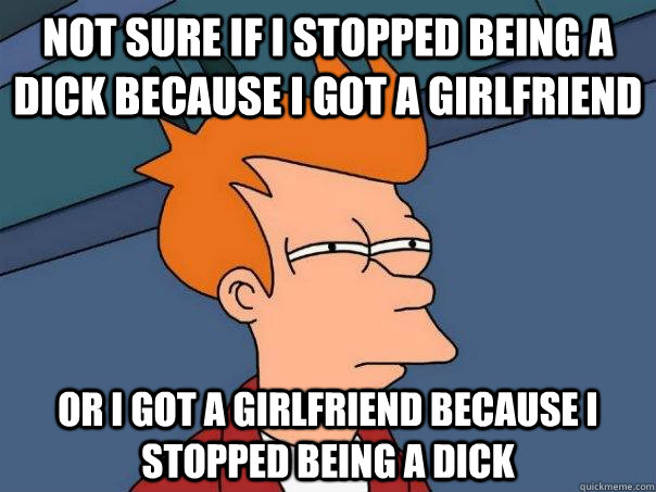 not sure if i stopped being a dick because i got a girlfriend or i got a girlfriend because i stopped being a dick  Futurama Fry