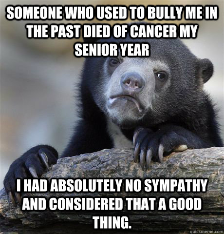 Someone who used to bully me in the past died of cancer my senior year I had absolutely no sympathy and considered that a good thing.  Confession Bear