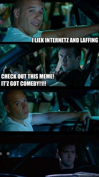 I liek Internetz and laffing Check out this meme!
It'z got comedy!1!!  - I liek Internetz and laffing Check out this meme!
It'z got comedy!1!!   Fast and Furious