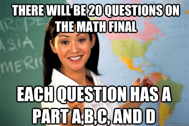 There will be 20 questions on the math final each question has a part a,b,c, and d  Unhelpful High School Teacher