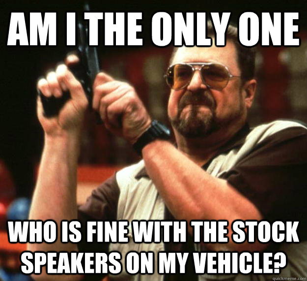 am i the only one who is fine with the stock speakers on my vehicle?  Angry Walter