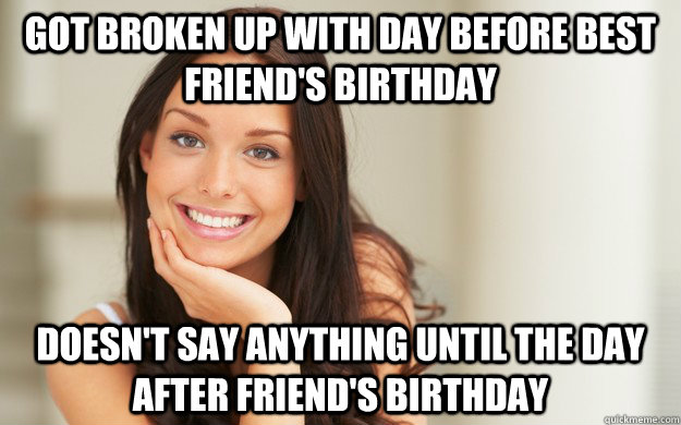 Got broken up with day before best friend's birthday Doesn't say anything until the day after friend's birthday  Good Girl Gina