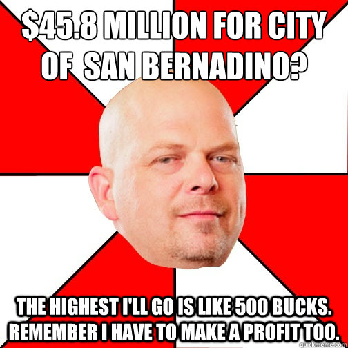 $45.8 million for city  of  San Bernadino? the highest I'll go is like 500 bucks. REmember I have to make a profit too. - $45.8 million for city  of  San Bernadino? the highest I'll go is like 500 bucks. REmember I have to make a profit too.  Pawn Star