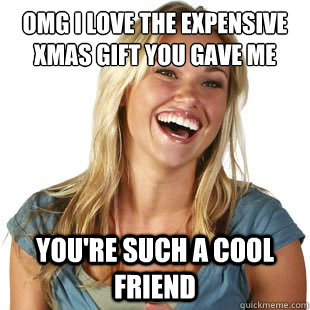 OMG i love the expensive xmas gift you gave me you're such a cool friend  