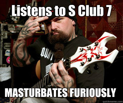 Listens to S Club 7 MASTURBATES FURIOUSLY  Scumbag Metalhead