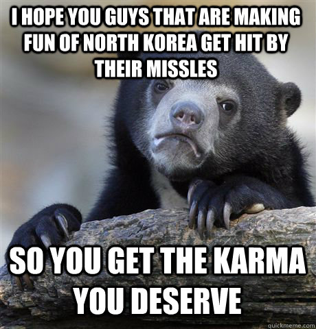 I HOPE YOU GUYS THAT ARE MAKING FUN OF NORTH KOREA GET HIT BY THEIR MISSLES SO YOU GET THE KARMA YOU DESERVE  Confession Bear