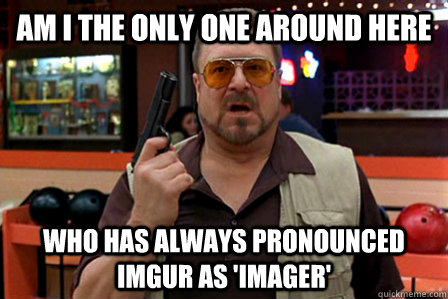 Am I the only one around here who has always pronounced imgur as 'imager'  Walter - Big Lebowski