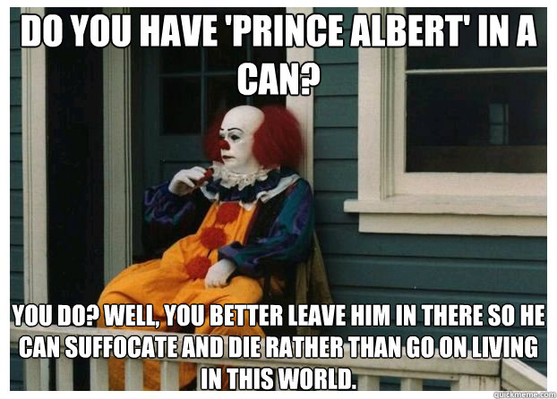 Do you have 'Prince Albert' in a can? You do? Well, you better leave him in there so he can suffocate and die rather than go on living in this world. - Do you have 'Prince Albert' in a can? You do? Well, you better leave him in there so he can suffocate and die rather than go on living in this world.  Pessimist Pennywise