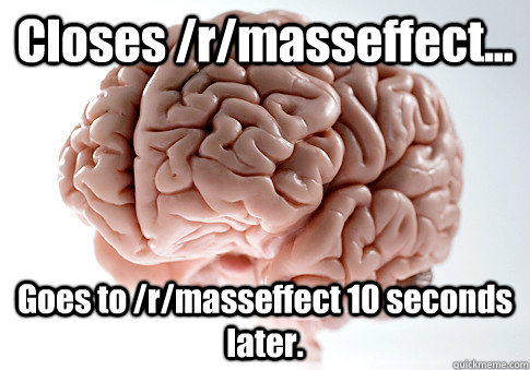 Closes /r/masseffect... Goes to /r/masseffect 10 seconds later. - Closes /r/masseffect... Goes to /r/masseffect 10 seconds later.  Scumbag Brain