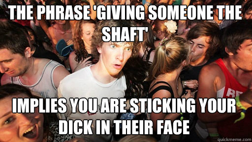 the phrase 'giving someone the shaft' implies you are sticking your dick in their face  Sudden Clarity Clarence