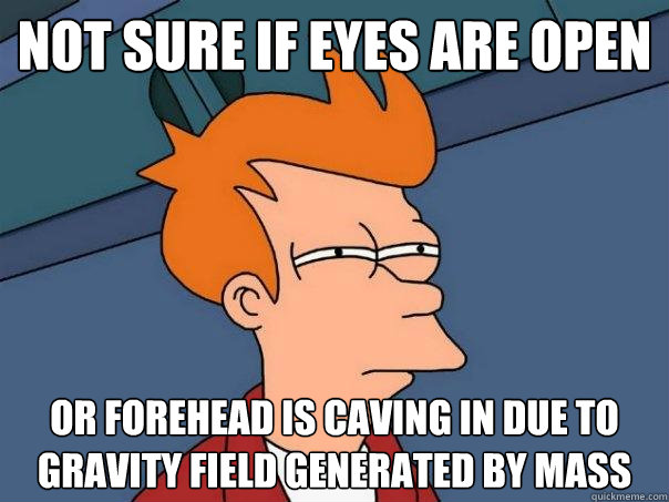 not sure if eyes are open or forehead is caving in due to gravity field generated by mass  Futurama Fry