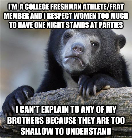 I'm  a college freshman athlete/frat member and I respect women too much to have one night stands at parties I can't explain to any of my brothers because they are too shallow to understand  Confession Bear