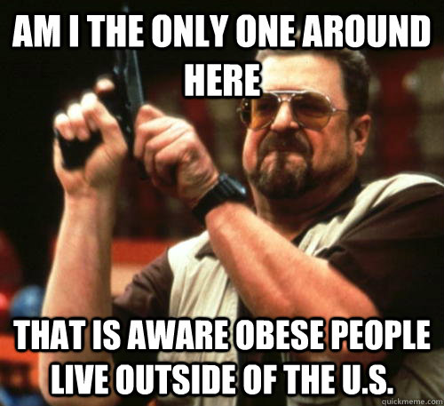 Am i the only one around here That is aware obese people live outside of the U.S.  Am I The Only One Around Here