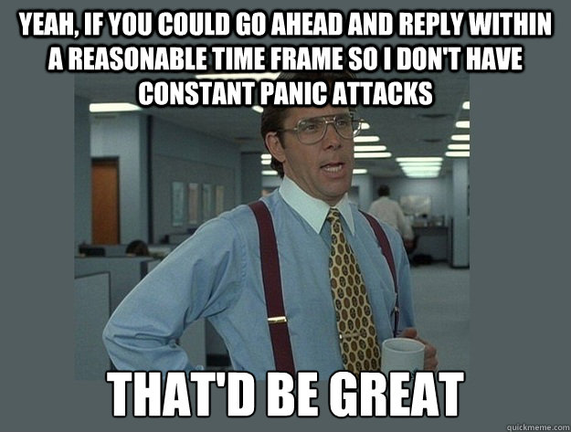 Yeah, if you could go ahead and reply within a reasonable time frame so i don't have constant panic attacks That'd be great  Office Space Lumbergh