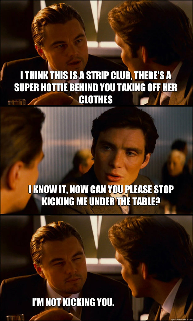 I think this is a strip club, there's a super hottie behind you taking off her clothes I know it, now can you please stop kicking me under the table? I'm not kicking you.  Inception