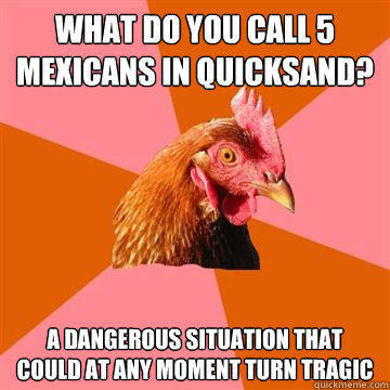 What do you call 5 Mexicans in quicksand? A dangerous situation that could at any moment turn tragic  