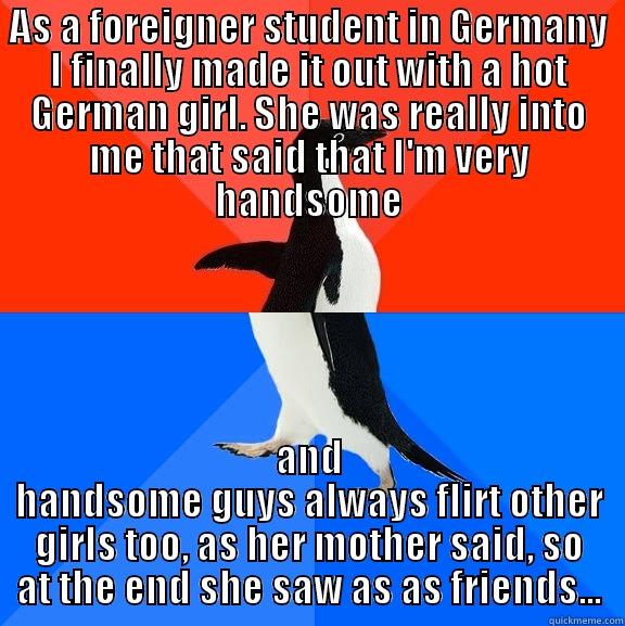 AS A FOREIGNER STUDENT IN GERMANY I FINALLY MADE IT OUT WITH A HOT GERMAN GIRL. SHE WAS REALLY INTO ME THAT SAID THAT I'M VERY HANDSOME AND HANDSOME GUYS ALWAYS FLIRT OTHER GIRLS TOO, AS HER MOTHER SAID, SO AT THE END SHE SAW AS AS FRIENDS... Socially Awesome Awkward Penguin