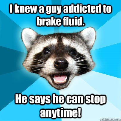 I knew a guy addicted to brake fluid. He says he can stop anytime!  
