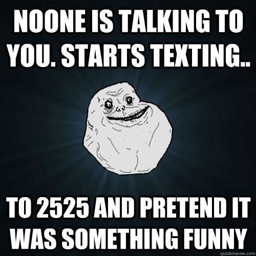 noone is talking to you. starts texting.. to 2525 and pretend it was something funny  Forever Alone