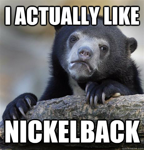 I actually like nickelback  Confession Bear