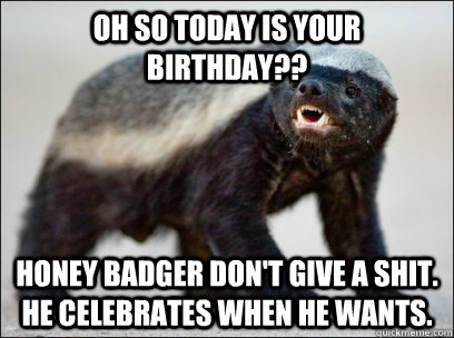 Oh so today is your birthday?? Honey badger don't give a shit. he celebrates when he wants.  