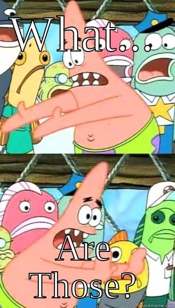 WHAT... ARE THOSE? Push it somewhere else Patrick