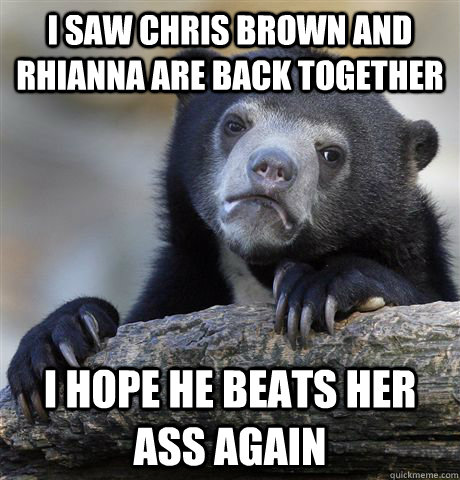 I saw chris brown and rhianna are back together I hope he beats her ass again  Confession Bear