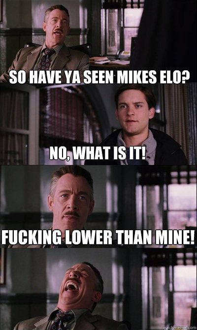 So have ya seen mikes ELO? no, what is it! Fucking lower than mine!   JJ Jameson