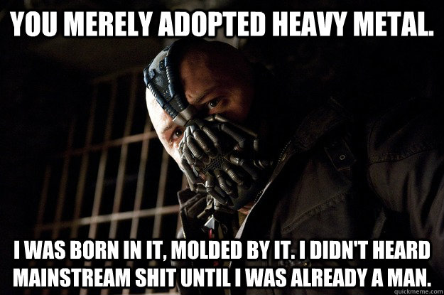 You merely adopted Heavy Metal. I was born in it, molded by it. I didn't heard mainstream shit until i was already a man. - You merely adopted Heavy Metal. I was born in it, molded by it. I didn't heard mainstream shit until i was already a man.  Angry Bane