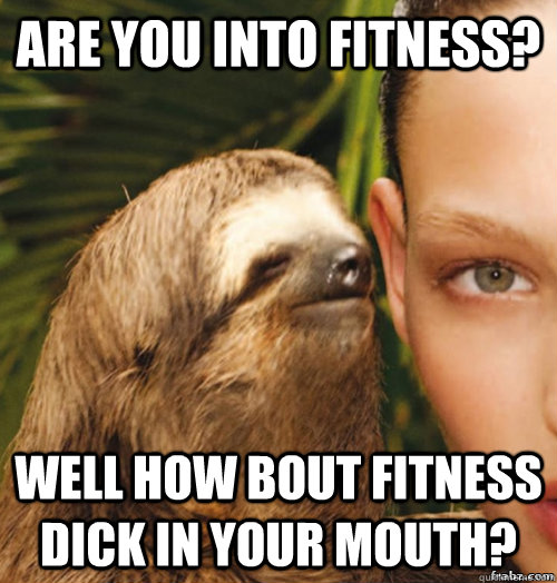 Are you into fitness? Well how bout fitness dick in your mouth?  rape sloth