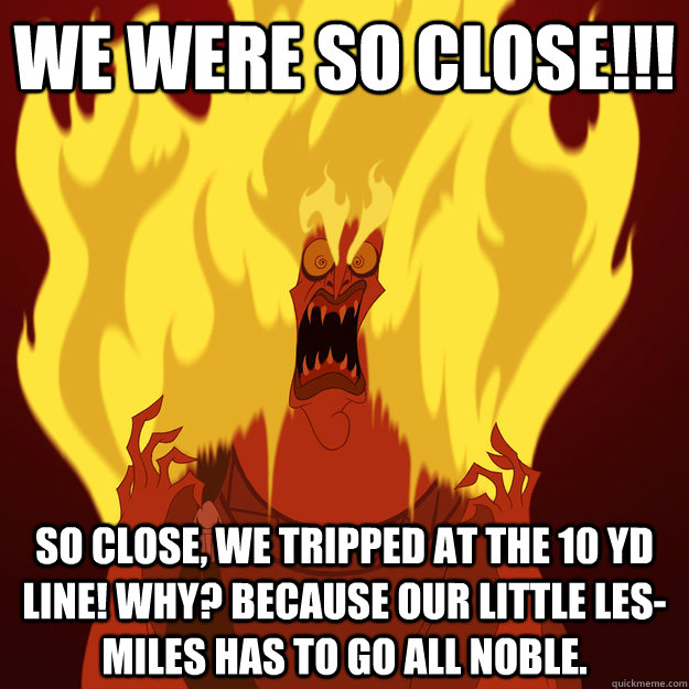 We were so close!!! So close, we tripped at the 10 yd line! Why? Because our little Les-Miles has to go all noble.  Mad LSU fan is Mad