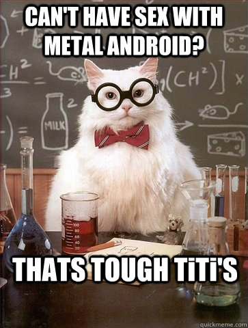 CAN'T HAVE SEX WITH METAL ANDROID? THATS TOUGH TiTi'S  Chemistry Cat