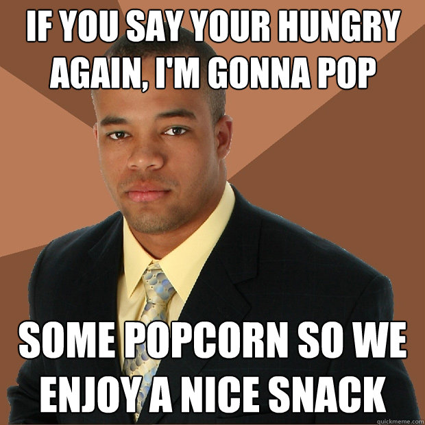 If you say your hungry again, I'm gonna pop some popcorn so we enjoy a nice snack  Successful Black Man