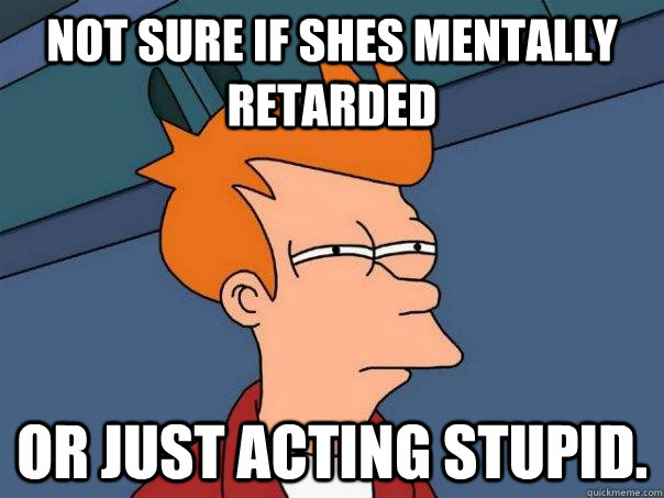 Not sure if Shes mentally retarded Or just acting stupid.  Futurama Fry