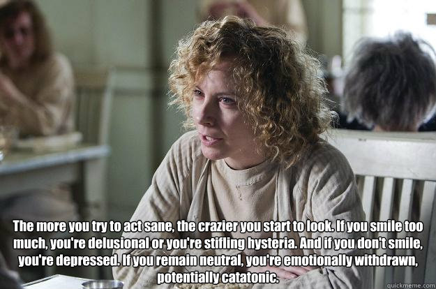  The more you try to act sane, the crazier you start to look. If you smile too much, you're delusional or you're stifling hysteria. And if you don't smile, you're depressed. If you remain neutral, you're emotionally withdrawn, potentially catatonic. -  The more you try to act sane, the crazier you start to look. If you smile too much, you're delusional or you're stifling hysteria. And if you don't smile, you're depressed. If you remain neutral, you're emotionally withdrawn, potentially catatonic.  The changeling