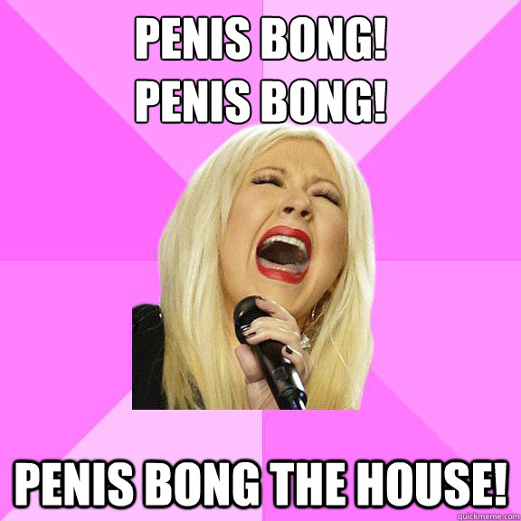 Penis bong! 
penis bong! penis bong the house!  Wrong Lyrics Christina